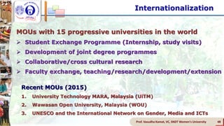 Prof. Vasudha Kamat, VC, SNDT Women's University 48
MOUs with 15 progressive universities in the world
 Student Exchange Programme (Internship, study visits)
 Development of joint degree programmes
 Collaborative/cross cultural research
 Faculty exchange, teaching/research/development/extension
Internationalization
Recent MOUs (2015)
1. University Technology MARA, Malaysia (UiTM)
2. Wawasan Open University, Malaysia (WOU)
3. UNESCO and the International Network on Gender, Media and ICTs
 