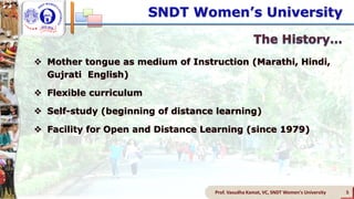 SNDT Women’s University
 Mother tongue as medium of Instruction (Marathi, Hindi,
Gujrati English)
 Flexible curriculum
 Self-study (beginning of distance learning)
 Facility for Open and Distance Learning (since 1979)
Prof. Vasudha Kamat, VC, SNDT Women's University 5
 