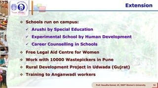 Extension
Prof. Vasudha Kamat, VC, SNDT Women's University 51
 Schools run on campus:
 Arushi by Special Education
 Experimental School by Human Development
 Career Counselling in Schools
 Free Legal Aid Centre for Women
 Work with 10000 Wastepickers in Pune
 Rural Development Project in Udwada (Gujrat)
 Training to Anganwadi workers
 