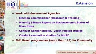 Prof. Vasudha Kamat, VC, SNDT Women's University 52
 Work with Government Agencies
 Election Commissioner (Research & Training)
 Minority (Status Report on Socioeconomic Status of
Minorities)
 Conduct Gender studies, youth related studies
 Conduct evaluation studies for MHRD
 Skill Based programmes (more than 115) for Community
Extension
 