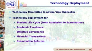 Technology Deployment
Prof. Vasudha Kamat, VC, SNDT Women's University 64
 Technology Committee to advise Vice Chancellor
 Technology deployment for
 Student Life Cycle (from Admission to Examination)
 Academic Excellence
 Effective Governance
 Financial Transactions
 Examination Reforms
 