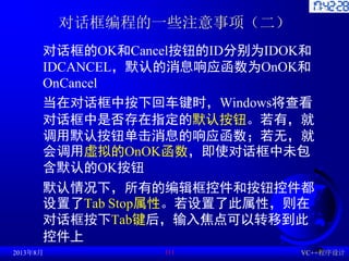 对话框编程的一些注意事项（二）
对话框的OK和Cancel按钮的ID分别为IDOK和
IDCANCEL，默认的消息响应函数为OnOK和
OnCancel
当在对话框中按下回车键时，Windows将查看
对话框中是否存在指定的默认按钮。若有，就
...