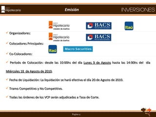Organizadores:  Colocadores Principales: Co-Colocadores: Período de Colocación: desde las 10:00hs del día  Lunes 9 de Agosto  hasta las 14:00hs del  día  Miércoles 18  de Agosto de 2010 . Fecha de Liquidación: La liquidación se hará efectiva el día 20 de Agosto de 2010. Tramo Competitivo y No Competitivo. Todas las órdenes de los VCP serán adjudicadas a Tasa de Corte.  Emisión 