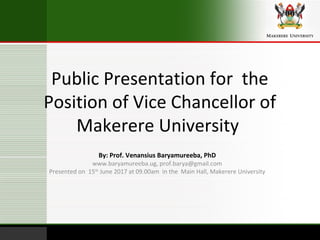 Public Presentation for the
Position of Vice Chancellor of
Makerere University
By: Prof. Venansius Baryamureeba, PhD
www.baryamureeba.ug, prof.barya@gmail.com
Presented on 15th
June 2017 at 09.00am in the Main Hall, Makerere University
 
