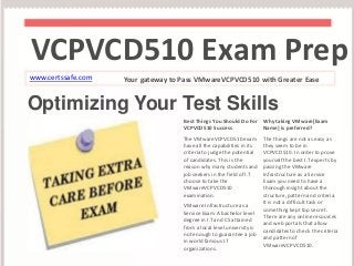VCPVCD510 Exam Prep 
www.certssafe.com Your gateway to Pass VMwareVCPVCD510 with Greater Ease 
Optimizing Your Test Skills 
Best Things You Should Do For 
VCPVCD510 Success 
The VMwareVCPVCD510 exam 
have all the capabilities in its 
criteria to judge the potential 
of candidates. This is the 
reason why many students and 
job seekers in the field of I.T 
choose to take the 
VMwareVCPVCD510 
examination. 
VMware Infrastructure as a 
Service Exam A bachelor level 
degree in I.T and CS attained 
from a local level university is 
not enough to guarantee a job 
in world famous I.T 
organizations. 
Why taking VMware[Exam 
Name] is preferred? 
The things are not as easy as 
they seem to be in 
VCPVCD510. In order to prove 
yourself the best I.T experts by 
passing the VMware 
Infrastructure as a Service 
Exam you need to have a 
thorough insight about the 
structure, pattern and criteria. 
It is not a difficult task or 
something kept top secret. 
There are any online resources 
and web portals that allow 
candidates to check the criteria 
and pattern of 
VMwareVCPVCD510. 
 