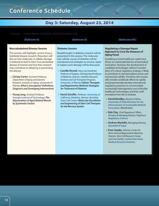 Conference Schedule 
Day 3: Saturday, August 23, 2014 
Musculoskeletal Disease Session 
This session will highlight current muscu-loskeletal 
disease research. Presenters will 
discuss how molecular or cellular damage 
is believed to lead to their musculoskeletal 
disease of interest and how their research 
may contribute to delaying or preventing 
the disease. 
• Christy Carter, Assistant Professor, 
Department of Aging and Geriatric 
Research, Institute on Aging, University of 
Florida: What is Sarcopenia? Definitions, 
Diagnosis and Developing Interventions 
• Young Jang, Assistant Professor, 
Georgia Institute of Technology: The 
Rejuvenation of Aged Skeletal Muscle 
by Systematic Factors 
Diabetes Session 
Breakthroughs in diabetes research will be 
presented in this session. The molecular 
and cellular causes of diabetes will be 
considered and strategies to remove, repair, 
or replace such damage will be discussed. 
• Camillo Ricordi, Stacy Joy Goodman 
Professor of Surgery, Distinguished Professor 
of Medicine, Director, Diabetes Research 
Institute and Cell Transplant Program, 
University of Miami: Cellular Therapies 
and Regenerative Medicine Strategies 
for Treatment of Diabetes 
• David Schaffer, Professor, University of 
California, Berkeley, Director, Berkeley 
Stem Cell Center: Molecular Elucidation 
and Engineering of Stem Cell Therapies 
for the Nervous System 
Regulating a Damage Repair 
Approach to Cure the Diseases of 
Aging Panel 
Escalating societal healthcare needs have 
driven an unprecedented era of biomedical 
innovation. However, the development of 
candidate technologies without consider-ation 
of a robust regulatory strategy is likely 
to contribute to stymied patient access and 
commercial viability. Therefore, this session 
will consider worldwide efforts to rapidly 
and proportionally develop international 
regulatory processes to accommodate 
increasingly heterogeneous and unfamiliar 
healthcare technologies and their swift 
translation from lab to bedside. 
• David Brindley, Research Fellow, 
University of Oxford/Center for the 
Advancement of Sustainable Medical 
Innovation: (Moderator) 
• Bob Clay, Chief Regulatory Officer, 
Kinapse & Manging Director, Highbury 
Regulatory Science 
• Andrew Martello, Managing Director, 
Spoonful of Sugar 
• Evan Snyder, Director, Center for 
Stem Cell and Regenerative Medicine, 
Director, Stem Cell Research Center 
and Core Facility, Sanford-Burnham 
Medical Research Institute 
12:30 pm CONCURRENT SESSIONS. PLEASE CHOOSE ONE: 
[Ballroom A] [Ballroom D] [Ballrooms BC] 
12 
 