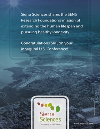 Sierra Sciences shares the SENS 
Research Foundation’s mission of 
extending the human lifespan and 
pursuing healthy longevity. 
Cure Aging or Die Trying 
Mountain View, CA 
www.SierraSci.com 
Congratulations SRF, on your 
innagural U.S. Conference! 
 
