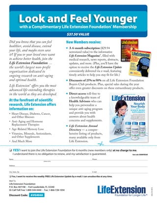 Look and Feel Younger 
with a Complimentary Life Extension Foundation® Membership 
Did you know that you can feel 
healthier, avoid disease, extend 
your life, and maybe even save 
it? If you or your loved ones want 
to achieve better health, join the 
Life Extension Foundation … 
the world’s largest non-profit 
organization dedicated to 
ongoing research on anti-aging 
and optimal health. 
Life Extension® offers you the most 
advanced life-extending therapies 
in the world as they are developed. 
o YES! I want to join the Life Extension Foundation for 6 months (new members only) at no charge to me. 
I understand there is no obligation to renew, and my satisfaction is guaranteed. 
AVG404A 
New Members receive: 
■ A 6-month subscription ($29.94 
newsstand value) to the informative 
Life Extension Magazine®, filled with 
medical research, news reports, abstracts, 
updates, and more. (Plus, you’ll have the 
option to receive the Life Extension Update 
conveniently delivered via e-mail, featuring 
timely articles to help you stay fit for life.) 
■ Discounts of 25% to 50% on all Life Extension Foundation 
Buyers Club products. Plus, special sales during the year 
offer even greater discounts on these extraordinary products. 
■ Direct access toll-free to 
a knowledgeable team of 
Health Advisors who can 
help you personalize a 
unique anti-aging program 
and provide you with 
answers about health 
concerns and supplements. 
■ Life Extension Annual 
Directory — a compre-hensive 
listing of products, 
many available only from 
Life Extension. 
At the forefront of scientific 
research, Life Extension offers 
information on: 
• Heart Disease, Diabetes, Cancer, 
and Other Illnesses 
• Anti-Aging and Hormone 
Replacement Therapies 
• Age-Related Memory Loss 
• Vitamins, Minerals, Antioxidants, 
and Other Supplements 
• And Much More 
Name Phone 
Address 
City, State, Zip E-mail 
o Yes, I want to receive the weekly FREE Life Extension Update by e-mail. I can unsubscribe at any time. 
Mail To: 
Life Extension Foundation 
P.O. Box 407198 • Fort Lauderdale, FL 33340 
Or Call Toll Free 1-800-544-4440 • Fax: 1-866-728-1050 
656.27A 0814 
Item code: MEMBFREE6M 
$37.50 VALUE 
(please print) 
Discount Code: 
 