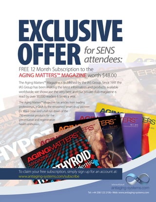 EXCLUSIVE 
OFFER for SENS 
attendees: 
FREE 12 Month Subscription to the 
AGING MATTERS™ MAGAZINE worth $48.00 
The Aging Matters™ Magazine is published by the IAS Group. Since 1991 the 
IAS Group has been making the latest information and products available 
worldwide, we showcase the very best and our private club magazine is 
read by over 50,000 readers 6 times a year. 
The Aging Matters™ Magazine has articles from leading 
professionals, a Q&A by the renowned ‘smart drug’ pioneer 
Dr. Ward Dean and a full run down of the 
250 essential products for the 
preventative and regenerative 
health enthusiast. 
To claim your free subscription, simply sign up for an account at: 
www.antiaging-systems.com/subscribe 
Tel: +44 208 123 2106 • Web: www.antiaging-systems.com 
 