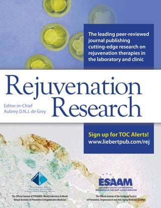 The leading peer-reviewed 
journal publishing 
cutting-edge research on 
rejuvenation therapies in 
the laboratory and clinic 
Rejuvenation 
Research 
Sign up for TOC Alerts! 
www.liebertpub.com/rej 
Editor-in-Chief 
Aubrey D.N.J. de Grey 
The Offi cial Journal of the European Society 
of Preventive, Regenerative and Anti-Aging Medicine (ESAAM) 
WF WVI 
WORLD FEDERATION (WF) & 
WORLD VIRTUAL INSTITUTE (WVI) 
OF PREVENTIVE & REGENERATIVE MEDICINE 
The Offi cial Journal of PYRAMED: World Federation & World 
Virtual Institute of Preventive & Regenerative Medicine 
 