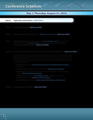 Conference Schedule 
Registration (until 5:00 pm) - [LOBBY WEST] 
Networking Breakfast - [Ballrooms EFGH] 
Opening Remarks - Michael Kope, CEO , SENS Research Foundation - [Ballrooms ABCD] 
Keynote: George Church, Professor of Genetics, Harvard Medical School, Professor of Health 
Sciences and Technology, Harvard and MIT: New Epigenome Analysis and Engineering 
Technologies for Reversal of Aging - [Ballrooms ABCD] 
Molecular and Cellular Damage as the Cause of the Diseases of Aging Panel - [Ballrooms ABCD] 
This panel will discuss the idea that the diseases of aging may stem from molecular and cellular 
damage that accrues with age. Topics of discussion will include the types of damage that may 
be involved, examples of how this applies to one or more diseases, and thoughts on how basic 
research and industry could use this concept to drive therapeutic target identification and drug 
treatment/development. 
• Richard Barker, Director, Center for the Advancement of Sustainable Medical Innovation: 
(Moderator) 
• Aubrey de Grey, Co-Founder and Chief Science Officer, SENS Research Foundation 
• Caleb Finch, ARCO/Kieschnick Professor of Gerontology and Biological Science and University 
Professor, USC Davis School of Gerontology 
• Jeff Karp, Associate Professor, Harvard Medical School, Co-Director of the Center for 
Regenerative Therapeutics, Brigham and Women’s Hospital 
• Stephen Minger, Chief Scientist, Cellular Sciences, GE Healthcare Life Sciences, UK 
Networking Lunch & Exhibits - [Ballrooms EFGH] 
8:00 am 
8:00 am 
9:00 am 
9:30 am 
10:30 am 
12:00 pm 
Day 1: Thursday, August 21, 2014 
4 
 