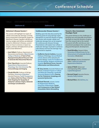 [Ballroom A] [Ballroom D] [Ballrooms BC] 
Alzheimer’s Disease Session 1 
This session will highlight two types of 
cellular and molecular damage currently 
being researched as therapeutic targets for 
Alzheimer’s Disease. Speakers will discuss 
how tau tangles and cell loss are believed 
to lead to Alzheimer’s Disease, current 
ideas on how to remove or repair tau 
tangles, and how cell replacement can be 
used to treat Alzheimer’s. 
• Jean Hébert, Professor, Departments of 
Neuroscience and Genetics, Albert Einstein 
College of Medicine: A Twist of Fate - 
Reprogramming Neural Precursor Cells 
to Generate New Neocortical Neurons 
• Einar Sigurdsson, Associate Professor, 
Department of Neuroscience & 
Physiology, New York University: Tau 
Immunotherapy and Imaging 
• Claude Wischik, Professor of Old Age 
Psychiatry, University of Aberdeen, 
Executive Chairman, TauRX Therapeutics, 
Ltd.: Status of the First Phase 3 Clinical 
Trials Targeting the Tauopathy of 
Alzheimer’s Disease: Origins, Rationale 
and Design Considerations 
Cardiovascular Disease Session 1 
Building upon the idea discussed by the 
morning panel of using damage repair 
therapeutics to treat the diseases of aging, 
this session will consider cellular and 
molecular damage that can be targeted 
for cardiovascular disease therapy. 
Presentations will explain how cellular or 
molecular damage may lead to cardiovas-cular 
disease and how this damage may 
be removed or repaired. 
• Guillermo Garcia Cardena, Associate 
Professor of Pathology, Harvard Medical 
School, Director of the Laboratory for 
Systems Biology, Center for Excellence in 
Vascular Biology, Brigham and Women’s 
Hospital: Mechanical Forces, Vascular 
Inflammation and Atherosclerosis 
• W. Gray Jerome, Associate Professor and 
Director, Graduate Program in Cellular 
and Molecular Pathology, Vanderbilt 
University Medical Center: Chewing 
the Fat: Cholesterol, Autophagy and 
Lysosome Dysfunction 
• Michael Sherratt, Lecturer, Center 
for Regenerative Medicine, 
University of Manchester: Causes 
and Consequences of Age-Related 
Extracellular Matrix Remodelling 
Toward a New Investment 
Paradigm Panel 
This panel will discuss the challenges in 
bringing new and especially preventative 
therapies to treat the diseases of aging 
from the research lab to the market. 
The panel will offer and discuss new 
investment paradigms that could drive 
drug and therapeutic development. 
• David Brindley, Research Fellow, 
University of Oxford/Center for the 
Advancement of Sustainable Medical 
Innovation: (Moderator) 
• Neil Littman, Business Development 
Officer, California Institute for 
Regenerative Medicine 
• James O’Neill, Partner and 
Chief Operating Officer, Mithril 
Capital Management 
• Bernard Siegel, Executive Director, 
Genetics Policy Institute 
• Michael West, CEO, BioTime, Inc. 
1:00 pm CONCURRENT SESSIONS. PLEASE CHOOSE ONE: 
Conference Schedule 
5 
 