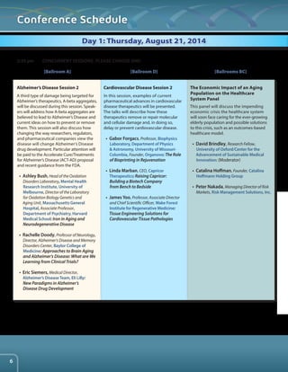 Conference Schedule 
Day 1: Thursday, August 21, 2014 
Alzheimer’s Disease Session 2 
A third type of damage being targeted for 
Alzheimer’s therapeutics, A-beta aggregates, 
will be discussed during this session. Speak-ers 
will address how A-beta aggregates are 
believed to lead to Alzheimer’s Disease and 
current ideas on how to prevent or remove 
them. This session will also discuss how 
changing the way researchers, regulators, 
and pharmaceutical companies view the 
disease will change Alzheimer’s Disease 
drug development. Particular attention will 
be paid to the Accelerate Cure/Treatments 
for Alzheimer’s Disease (ACT-AD) proposal 
and recent guidance from the FDA. 
• Ashley Bush, Head of the Oxidation 
Disorders Laboratory, Mental Health 
Research Institute, University of 
Melbourne, Director of the Laboratory 
for Oxidation Biology Genetics and 
Aging Unit, Massachusetts General 
Hospital, Associate Professor, 
Department of Psychiatry, Harvard 
Medical School: Iron in Aging and 
Neurodegenerative Disease 
• Rachelle Doody, Professor of Neurology, 
Director, Alzheimer’s Disease and Memory 
Disorders Center, Baylor College of 
Medicine: Approaches to Brain Aging 
and Alzheimer’s Disease: What are We 
Learning from Clinical Trials? 
• Eric Siemers, Medical Director, 
Alzheimer’s Disease Team, Eli Lilly: 
New Paradigms in Alzheimer’s 
Disease Drug Development 
Cardiovascular Disease Session 2 
In this session, examples of current 
pharmaceutical advances in cardiovascular 
disease therapeutics will be presented. 
The talks will describe how these 
therapeutics remove or repair molecular 
and cellular damage and, in doing so, 
delay or prevent cardiovascular disease. 
• Gabor Forgacs, Professor, Biophysics 
Laboratory, Department of Physics 
& Astronomy, University of Missouri- 
Columbia, Founder, Organovo: The Role 
of Bioprinting in Rejuvenation 
• Linda Marban, CEO, Capricor 
Therapeutics: Raising Capricor: 
Building a Biotech Company 
from Bench to Bedside 
• James Yoo, Professor, Associate Director 
and Chief Scientific Officer, Wake Forest 
Institute for Regenerative Medicine: 
Tissue Engineering Solutions for 
Cardiovascular Tissue Pathologies 
The Economic Impact of an Aging 
Population on the Healthcare 
System Panel 
This panel will discuss the impending 
economic crisis the healthcare system 
will soon face caring for the ever-growing 
elderly population and possible solutions 
to this crisis, such as an outcomes-based 
healthcare model. 
• David Brindley, Research Fellow, 
University of Oxford/Center for the 
Advancement of Sustainable Medical 
Innovation: (Moderator) 
• Catalina Hoffman, Founder, Catalina 
Hoffmann Holding Group 
• Peter Nakada, Managing Director of Risk 
Markets, Risk Management Solutions, Inc. 
2:30 pm CONCURRENT SESSIONS. PLEASE CHOOSE ONE: 
[Ballroom A] [Ballroom D] [Ballrooms BC] 
6 
 