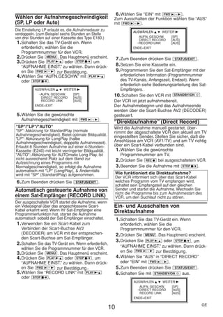 HE470/472ED(GE).QX3          02.11.13        2:20 PM           Page 10




                                                                  6. Wählen Sie "EIN" mit FWD 1- B .
     Wählen der Aufnahmegeschwindigkeit                          Zum Ausschalten der Funktion wählen Sie “AUS”
     (SP, LP oder Auto)                                          mit FWD 1- B .
     Die Einstellung LP erlaubt es, die Aufnahmedauer zu                     AUSWÄHLEN K L WEITER B
     verdoppeln. (zum Beispiel sechs Stunden an Stelle
     von drei Stunden auf einer Kassette des Typs E180.)                        AUFN. GESCHW.   [SP]
                                                                                DIRECT RECORD   [AUS]
      1. Schalten Sie das TV-Gerät ein. Wenn                                  →RECORD LINK      [AUS]
         erforderlich, wählen Sie die                                        ENDE=EXIT
         Programmnummer für den VCR.
      2. Drücken Sie MENU . Das Hauptmenü erscheint.                7. Zum Beenden drücken Sie STATUS/EXIT .
      3. Drücken Sie PLAY B-K oder STOP C-L um
         “AUFNAHME EINST.” zu wählen. Dann drück-                   8. Setzen Sie eine Kassette ein.
         en Sie FWD 1- B zur Bestätigung.                           9. Programmieren Sie den Sat-Empfänger mit der
      4. Wählen Sie “AUFN.GESCHW.” mit PLAY B-K                     erforderlichen Information (Programmnummer
         oder STOP C-L .                                            des TV-Kanals, Anfangszeit, Endzeit). Wenn
                                                                    erforderlich siehe Bedienungsanleitung des Sat-
                AUSWÄHLEN K L WEITER B                              Empfängers.
                 →AUFN. GESCHW.    [SP]                          10. Schalten Sie den VCR mit STANDBY/ON y .
                   DIRECT RECORD   [AUS]
                   RECORD LINK     [AUS]                         Der VCR ist jetzt aufnahmebereit.
                ENDE=EXIT                                        Der Aufnahmebeginn und das Aufnahmeende
                                                                 werden über die Scart-Buchse AV2 (DECODER)
      5. Wählen Sie die gewünschte                               gesteuert.
        Aufnahmegeschwindigkeit mit         FWD 1- B   .         “Direktaufnahme” (Direct Record)
     "SP"/"LP"/"AUTO"                                            Wird die Aufnahme manuell gestartet, über-
     "SP": Abkürzung für StandardPlay (normale                   nimmt der abgeschaltete VCR den aktuell am TV
     Aufnahmegeschwindigkeit). Bietet optimale Bildqualität.     eingestellten Sender. Stellen Sie sicher, daß die
     "LP": Abkürzung für LongPlay (halbe
     Aufnahmegeschwindigkeit, doppelte Aufnahmezeit).            Anschlüsse am VCR (AV1/TV) und am TV richtig
     Erlaubt 8 Stunden Aufnahme auf einer 4-Stunden-             über ein Scart-Kabel verbunden sind.
     Kassette (E240) mit leicht verringerter Bildqualität.        1. Wählen Sie die gewünschte
     "AUTO": Abkürzung für AUTOmatic Long Play. Ist                  Programmnummer am TV.
     nicht ausreichend Platz auf dem Band zur                     2. Drücken Sie REC I bei ausgeschaltetem VCR.
     Aufzeichnung eines Programms mit
     Normalgeschwindigkeit, so erfolgt die Aufnahme               3. Beenden Sie die Aufnahme mit STOP C-L .
     automatisch mit "LP" (LongPlay), & Andernfalls
     wird mit "SP" (StandardPlay) aufgenommen.                      Wie funktioniert die Direktaufnahme?
                                                                    Der VCR informiert sich über das Scart-Kabel
      6. Zum Beenden drücken Sie         STATUS/EXIT   .            welches Programm vom TV empfangen wird,
                                                                    schaltet sein Empfangsteil auf den gleichen
     Automatisch gesteuerte Aufnahme von                            Sender und startet die Aufnahme. Wechseln Sie
                                                                    nicht die Programme bis zum Aufnahmestart des
     einem Sat-Empfänger (RECORD LINK)                              VCR, um den Suchlauf nicht zu stören.
     Der ausgeschaltete VCR startet die Aufnahme, wenn
     ein Videosignal über das angeschlossene Scart-              Ein- und Ausschalten von
     Kabel erkannt wird. Wenn Ihr Sat-Empfänger eine             Direktaufnahme
     Programmierfunktion hat, startet die Aufnahme
     automatisch sobald der Sat-Empfänger einschaltet.              1. Schalten Sie das TV-Gerät ein. Wenn
      1. Verwenden Sie ein Scart-Kabel zum                             erforderlich, wählen Sie die
         Verbinden der Scart-Buchse AV2                                Programmnummer für den VCR.
         (DECODER) am VCR mit der entsprechen-                      2. Drücken Sie MENU . Das Hauptmenü erscheint.
         den Scart-Buchse am Sat-Empfänger.
                                                                    3. Drücken Sie PLAY B-K oder STOP C-L , um
      2. Schalten Sie das TV-Gerät ein. Wenn erforderlich,
                                                                       “AUFNAHME EINST.” zu wählen. Dann drück-
         wählen Sie die Programmnummer für den VCR.
      3. Drücken Sie MENU . Das Hauptmenü erscheint.                   en Sie FWD 1- B zur Bestätigung.
      4. Drücken Sie PLAY B-K oder STOP C-L , um                    4. Wählen Sie “AUS” in “DIRECT RECORD”
         “AUFNAHME EINST.” zu wählen. Dann drück-                      oder “EIN” mit FWD 1- B .
         en Sie FWD 1- B zur Bestätigung..                          5. Zum Beenden drücken Sie STATUS/EXIT .
      5. Wählen Sie “RECORD LINK” mit PLAY B-K                      6. Schalten Sie mit STANDBY/ON y aus.
         oder STOP C-L .
                                                                             AUSWÄHLEN K L WEITER B
                                                                                AUFN. GESCHW.   [SP]
                                                                              →DIRECT RECORD    [AUS]
                                                                                RECORD LINK     [AUS]
                                                                             ENDE=EXIT

                                                                                                                GE
                                                               10
 