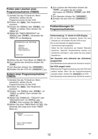 HE470/472ED(GE).QX3              02.11.13          2:20 PM               Page 12




                                                                              6. Zum Löschen der Information drücken Sie
     Prüfen oder Löschen einer                                                    CLEAR , und geben Sie die richtige
     Programmaufnahme (TIMER)                                                    Information mit PLAY B-K STOP C-L oder 0..9
                                                                                 ein.
      1. Schalten Sie das TV-Gerät ein. Wenn                                  7. Zum Beenden drücken Sie STATUS/EXIT .
         erforderlich, wählen Sie die                                         8. Schalten Sie den VCR mit STANDBY/ON y
         Programmnummer für den VCR.
                                                                                aus.
      2. Drücken Sie MENU . Das Hauptmenü
         erscheint.
      3. Drücken Sie PLAY B-K oder STOP C-L , um                           Problemlösungen für
         “TIMER” zu wählen. Dann drücken Sie                               Programmaufnahmen
          FWD 1- B .
      4. Wählen Sie “TIMER ÜBERSICHT” mit
          PLAY B-K oder STOP C-L , und drücken Sie                         Fehlermeldung: ' ' blinkt im VCR-Display
          FWD 1- B zur Bestätigung.                                        •Es ist keine Kassette eingesetzt. Setzen Sie eine
                                                                              Kassette ein und schalten Sie den VCR mit aus.
                 AUSWÄHLEN K L WEITER B
                                                                           •Es ist eine Kassette mit abgebrochenem
                      EINMALIG                                                Löschschutzzunge eingesetzt.
                      TÄGLICH
                      WÖCHENTLICH                                             Heben Sie den Löschschutz auf (Kapitel “Manuelle
                     →TIMER ÜBERSICHT                                         Aufnahme”, Abschnitt “Versehentliches Löschen von
                                                                              Aufnahmen verhindern”), oder setzen Sie eine andere
                 ENDE=EXIT                                                    Kassette ein.
                                                                           Die Kassette wird während der Aufnahme
      5. Wählen Sie den Timer-Block mit FWD 1- B .                         ausgeworfen
      6. Zum Löschen der Aufnahme drücken Sie                              •Das Bandende wurde während der Aufnahme erreicht.
         CLEAR   .
      7. Zum Beenden drücken Sie               STATUS/EXIT    .            Der VCR reagiert nicht
      8. Schalten Sie den VCR mit              STANDBY/ON y       aus.     •Während einer Programmaufnahme kann der VCR nicht
                                                                            bedient werden. Wenn Sie die Programmaufnahme
     Ändern einer Programmaufnahme                                          beenden wollen, drücken Sie STOP/EJECT am VCR.
     (TIMER)                                                               •Das Bandende wurde während der Aufnahme erreicht.
      1. Schalten Sie das TV-Gerät ein. Wenn
         erforderlich, wählen Sie die
         Programmnummer für den VCR.
      2. Drücken Sie MENU . Das Hauptmenü
         erscheint.
      3. Drücken Sie PLAY B-K oder STOP C-L , um
         “TIMER” zu wählen. Dann drücken Sie
          FWD 1- B .
      4. Wählen Sie “EINMALIG”, “TÄGLICH” oder
         “WÖCHENTLICH” mit PLAY B-K oder
          STOP C-L . Dann drücken Sie FWD 1- B .
      5. Wählen Sie einen TIMER-Block mit 0..9 . (Die
         blinkende Zahl zeigt einen freien TIMER-
         Block an).

                     EINMALIG
                       TIMER - 1 2 3 4 5 6 7 8 -




                     WÄHLE TIMER NUMMER
                     ENDE=EXIT




                                                                                                                               GE
                                                                         12
 
