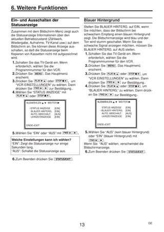 HE470/472ED(GE).QX3        02.11.13         2:20 PM         Page 13




     6. Weitere Funktionen

     Ein- und Ausschalten der                                 Blauer Hintergrund
     Statusanzeige                                            Stellen Sie BLAUER HINTERG. auf EIN, wenn
     Zusammen mit dem Bildschirm-Menü zeigt auch              Sie möchten, dass der Bildschirm bei
     die Statusanzeige Informationen über den                 schwachem Empfang einen blauen Hintergrund
     aktuellen Betriebszustand (Zählwerk,                     zeigt. Die Bildschirmanzeige wird blau und der
     Wiedergabe, Aufnahme, TV-Kanal usw.) auf dem             Ton wird stumm geschaltet. Wenn Sie das
     Bildschirm an. Sie können diese Anzeige aus-             schwache Signal anzeigen möchten, müssen Sie
     schalten, so daß die Statusanzeige beim                  BLAUER HINTERG. auf AUS stellen.
     Kopieren von Kassetten nicht mit aufgezeichnet            1. Schalten Sie das TV-Gerät ein. Wenn
     wird.                                                        erforderlich, wählen Sie die
      1. Schalten Sie das TV-Gerät ein. Wenn                      Programmnummer für den VCR.
         erforderlich, wählen Sie die                          2. Drücken Sie MENU . Das Hauptmenü
         Programmnummer für den VCR.                              erscheint.
      2. Drücken Sie MENU . Das Hauptmenü                      3. Drücken Sie PLAY B-K oder STOP C-L , um
         erscheint.                                               “VCR EINSTELLUNGEN” zu wählen. Dann
      3. Drücken Sie PLAY B-K oder STOP C-L , um                  drücken Sie FWD 1- B zur Bestätigung..
         “VCR EINSTELLUNGEN” zu wählen. Dann                   4. Drücken Sie PLAY B-K oder STOP C-L , um
         drücken Sie FWD 1- B zur Bestätigung..
                                                                  “BLAUER HINTERG.” zu wählen. Dann drück-
      4. Wählen Sie “STATUS ANZEIGE” mit
          PLAY B-K oder STOP C-L .                                en Sie FWD 1- B zur Bestätigung..

               AUSWÄHLEN K L WEITER B                                    AUSWÄHLEN K L WEITER B

                 →STATUS ANZEIGE    [EIN]                                   STATUS ANZEIGE    [EIN]
                  BLAUER HINTERG.   [EIN]                                  →BLAUER HINTERG.   [EIN]
                  AUTO. ABSCHALT.   [AUS]                                   AUTO. ABSCHALT.   [AUS]
                  UHRZEITANZEIGE    [EIN]                                   UHRZEITANZEIGE    [EIN]


               ENDE=EXIT                                                 ENDE=EXIT


      5. Wählen Sie “EIN” oder “AUS” mit     FWD 1- B   .        5. Wählen Sie “AUS” (kein blauer Hintergrund)
                                                                  oder “EIN” (blauer Hintergrund) mit
     Welche Einstellungen kann ich wählen?                         FWD 1- B .
     “EIN”: Zeigt die Statusanzeige nur einige                Wenn Sie “AUS” wählen, verschwindet die
     Sekunden lang.                                           Bildschirmanzeige.
     “AUS”: Schaltet die Statusanzeige aus.                    6. Zum Beenden drücken Sie STATUS/EXIT .

      6. Zum Beenden drücken Sie    STATUS/EXIT   .




                                                                                                             GE
                                                            13
 