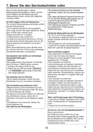 HE470/472ED(GE).QX3       02.11.13       2:20 PM        Page 15




     7. Bevor Sie den Servicetechniker rufen
     Wenn Sie die Anweisungen in dieser                      *Es ist keine Aufnahme auf der Kassette
     Bedienungsanleitung gelesen haben und den-              vorhanden: Setzen Sie eine andere Kassette
     noch Probleme bei der Bedienung Ihres                   ein.
     Videorecorders haben, könnte dies folgenden             *Sie haben die falsche Programmnummer am
     Ursachen haben.                                         TV für die VCR-Wiedergabe gewählt: Am TV
                                                             muß die Programmnummer für VCR-
     Ihr VCR reagiert nicht auf Tastendruck:                 Wiedergabe eingestellt sein.
     *Es ist keine Netzversorgung vorhanden; prüfen          *Die Verbindung zwischen TV-Gerät und VCR
     Sie den Netzanschluß.                                   ist unterbrochen: Prüfen Sie die
     *Eine Programmaufnahme wird ausgeführt;                 Kabelverbindung.
     wenn nötig, können Sie diese abbrechen. Siehe
     dazu “Prüfen oder Löschen einer                         Schlechte Bildqualität bei der Wiedergabe:
     Programmaufnahme” im Kapitel                            *Ihr TV ist nicht richtig eingestellt.
     “Programmieren einer Aufnahme”.                         *Die Kassette ist abgenutzt oder von minderw-
     *Es liegt eine technische Störung vor; trennen          ertiger Qualität: Verwenden Sie eine neue
     Sie das Gerät etwa 60 Sekunden lang von der             Kassette.
     Netzversorgung und schließen Sie es dann                *Die Spurlage ist nicht richtig eingestellt.
     erneut an.                                              *Lesen Sie im Kapitel “Spurlagenregelung” den
     Wenn diese Maßnahmen keine Abhilfe schaf-               Abschnitt „optimale Spurlagenregelung“.
     fen, können Sie Ihren VCR auf die werkseitigen
     Standardeinstellungen zurücksetzen.                     Keine Aufnahme möglich:
                                                             *Der gewünschte TV-Kanal ist nicht gespe-
     Zurücksetzen des Geräts auf werkseitige                 ichert, oder Sie haben die falsche
     Standardeinstellungen                                   Programmnummer gewählt: Prüfen Sie die
     *Achtung:                                               gespeicherten TV-Kanäle.
     Alle gespeicherten Informationen (TV-Kanäle,            *Eine Kassette mit entfernter
     Zeit und Datum, TIMER) gehen verloren.                  Löschschutzzunge ist eingesetzt (Aufnahme
     1.Schalten Sie diesen VCR mit aus.                      unmöglich): Setzen Sie eine Kassette mit
     2.Halten Sie am VCR die Tasten STOP/EJECT               vorhandenem Löschschutzzunge ein, oder
       und PROGRAMME+ gleichzeitig 2 Sekunden                heben Sie den Löschschutz auf. Einzelheiten
       oder länger gedrückt.                                 siehe Abschnitt “Versehentliches Löschen von
                                                             Aufnahmen verhindern” im Kapitel “Manuelle
     Die Kassette sitzt im VCR fest:                         Aufnahme”.
     *Keine Gewalt anwenden. Ziehen Sie den                  *Eine Kassette mit entfernter
     Netzstecker kurz ab, und wieder einstecken.             Löschschutzzunge ist eingesetzt (Aufnahme
                                                             unmöglich): Setzen Sie eine Kassette mit
     Die Fernbedienung funktionert nicht:                    vorhandenem Löschschutzzunge ein, oder
     *Möglicherweise ist die Fernbedienung nicht             heben Sie den Löschschutz auf. Einzelheiten
     richtig auf den VCR gerichtet; zielen Sie direkt        siehe Abschnitt “Versehentliches Löschen von
     auf die Vorderseite des Geräts.                         Aufnahmen verhindern” im Kapitel “Manuelle
     *Es liegt ein technisches Problem vor: Nehmen           Aufnahme”.
     Sie die Batterien heraus, warten Sie 10
     Sekunden und setzen Sie die Batterien wieder            Bild- und Tonstörungen beim TV-Empfang:
     ein.                                                    *Lesen Sie im Kapitel “Installation Ihres VCRs”
                                                             unter “Einstellung des HF-Ausgangskanals”
     *Die Batterien sind verbraucht: Setzen Sie
                                                             nach.
     frische Batterien ein.
                                                             *Lassen Sie Ihre Antenne prüfen.
     Kein Bild bei der Wiedergabe:
                                                          Sie können auch das Kundendienstcenter in
                                                          Ihrem Land anrufen.
                                                          Die Telefonnummern finden Sie auf der
                                                          Rückseite dieser Bedienungsanleitung. Halten
                                                          Sie die Modellnummer (MODEL NO) und die
                                                          Produktionsnummer (PROD. NO.) Ihres
                                                          Videorekorders bereit.

                                                                                                           GE
                                                        15
 