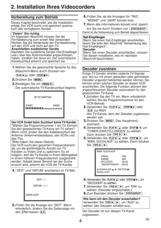 HE470/472ED(GE).QX3            02.11.13         2:20 PM   Page 4




     2. Installation Ihres Videocorders
     Vorbereitung zum Betrieb                                 6. Prüfen Sie, ob die Anzeigen für “TAG”,
                                                                 “MONAT” und “JAHR” korrekt sind.
     Dieses Kapitel beschreibt, wie die Installation
     erfolgt. Der VCR sucht und speichert automa-             7. Wenn alle Informationen korrekt sind, speich-
     tisch alle verfügbaren Sender.                             ern Sie sie durch Drücken von STATUS/EXIT .
     "Zielen" Sie richtig.                                    Damit ist die Vorbereitung zum Betrieb abgeschlossen.
     Im folgenden Abschnitt müssen Sie die                    Sat-Empfänger
     Fernbedienung zum ersten Mal verwenden.                  Wenn Sie einen Sat-Empfänger anschließen,
     Richten Sie die Vorderseite der Fernbedienung            lesen Sie bitte den Abschnitt “Verwendung des
     auf den VCR und nicht auf den TV.                        Sat-Empfängers”.
     Anschließen zusätzlicher Geräte                          Decoder
     Nachdem Sie zusätzliche Geräte (Sat-Empfänger            Wenn Sie einen Decoder anschließen, müssen
     usw.) über das Antennenkabel angeschlossen               Sie diesen installieren, wie im nächsten
     haben, schalten Sie diese ein. Der automatische          Abschnitt beschrieben.
     Kanalsuchlauf erkennt und speichert sie.
      1. Wählen Sie die gewünschte Sprache für das
                                                              Decoder zuordnen
         Bildschirm-Menü durch Drücken von
          PLAY B-K oder STOP C-L .
                                                              Einige TV-Sender strahlen codierte TV-Signale
                                                              aus, die nur mit einem gekauften oder gemieteten
      2. Drücken Sie MENU .                                   Decoder ungestört betrachtet werden können. Sie
      3. Bestätigen Sie mit PROG P+ .                         können einen solchen Decoder an diesen VCR
         Der automatische TV-Kanalsuchlauf beginnt.           anschließen. Die folgende Funktion aktiviert den
                                                              angeschlossenen Decoder automatisch für den
                                                              gewünschten TV-Kanal.
                        BITTE WARTEN                           1. Schalten Sie den TV ein. Wenn erforderlich,
                                                                  wählen Sie die Programmnummer für den
                                                                  VCR-Betrieb.
                START                    ENDE
                ❚❚❚❚❚❚❚❚❚❚❚❚❚❚❚❚❚❚❚❚❚❚❚                        2. Verwenden Sie PLAY B-K , STOP C-L oder
                                                                   0..9 zur Wahl
                                                                  des TV-Kanals, dem der Decoder zugewiesen
                                                                  werden soll.
     Der VCR findet beim Suchlauf keine TV-Kanäle.             3. Drücken Sie MENU . Das Hauptmenü
     *Wählen Sie Programmnummer 1 am TV. Können                   erscheint.
     Sie den gespeicherten TV-Kanal am TV sehen?               4. Verwenden Sie PLAY B - K oder STOP C - L um
     Wenn nicht, prüfen Sie den Kabelanschluß der                 “TUNER EINSTELLUNGEN” zu wählen.
     Antenne (Antennensteckdose), des VCRs und                    Dann drücken Sie FWD 1- B .
     des TVs.                                                  5. Verwenden Sie PLAY B - K oder STOP C - L , um
     *Bitte haben Sie etwas Geduld.                               “MAN. SUCHLAUF” zu wählen. Dann drücken
     Der VCR sucht den gesamten Frequenzbereich                   Sie FWD 1- B .
     ab, um die größtmögliche Anzahl von TV-
     Kanälen zu finden und zu speichern. Es ist                          MAN. SUCHLAUF
     möglich, daß die TV-Kanäle in Ihrem Wohngebiet                         PROG.            P55
     in einem höheren Frequenzbereich ausgestrahlt                          KANAL            055
     werden. Sobald dieser Bereich bei der Suche                           →DECODER          [AUS]
     erreicht wird, erkennt der VCR die TV-Kanäle.                          ÜBERSPRINGEN     [AUS]

                                                                         AUSWÄHLEN K L WEITER B
      4. '“ZEIT” und “DATUM” erscheinen im TV-Bild.                      ENDE=EXIT


                           ZEIT --:--                         6. Verwenden Sie PLAY B-K oder STOP C-L , um
                                                                 “DECODER” zu wählen.
                        DATUM --/--/--                        7. Verwenden Sie FWD 1- B , um “EIN” zu
                                                                 wählen. (Decoder eingeschaltet.)
                ENDE=EXIT
                                                              8. Zum Beenden drücken Sie STATUS/EXIT .
                                                              Wie kann ich den Decoder ausschalten?
                                                              Verwenden Sie FWD 1- B , um “AUS” zu
      5. Prüfen Sie die Anzeige von “ZEIT”. Wenn              wählen (der Decoder schaltet aus).
        erforderlich, ändern Sie die Zeitanzeige mit
        den Zifferntasten 0..9 .                              Der Decoder ist nun diesem TV-Kanal
                                                              zugewiesen.
                                                                                                                GE
                                                          4
 