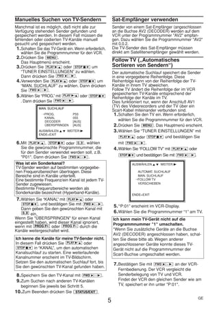 HE470/472ED(GE).QX3         02.11.13          2:20 PM     Page 5




     Manuelles Suchen von TV-Sendern                             Sat-Empfänger verwenden
     Manchmal ist es möglich, daß nicht alle zur                 Sender von einem Sat-Empfänger (angeschlossen
     Verfügung stehenden Sender gefunden und                     an die Buchse AV2 (DECODER) werden auf dem
     gespeichert werden. In diesem Fall müssen die               VCR unter der Programmnummer "AV2" empfan-
     fehlenden oder codierten TV-Kanäle manuell                  gen. Dazu wählen Sie die Programmnummer "AV2"
     gesucht und gespeichert werden.                             mit 0.0.2.
      1. Schalten Sie das TV-Gerät ein. Wenn erforderlich,       Die TV-Sender des Sat-Empfänger müssen
         wählen Sie die Programmnummer für den VCR.              direkt am Satellitenempfänger gewählt werden.
      2. Drücken Sie MENU .
         Das Hauptmenü erscheint.                                Follow TV („Automatisches
      3. Drücken Sie PLAY B-K oder STOP C-L um                   Sortieren von Sendern“)
         “TUNER EINSTELLUNGEN” zu wählen.                        Der automatische Suchlauf speichert die Sender
         Dann drücken Sie FWD 1- B .                             in eine vorgegebene Reihenfolge. Diese
      4. Verwenden Sie PLAY B-K oder STOP C-L um                 Reihenfolge kann von der Reihenfolge der TV-
         “MAN. SUCHLAUF” zu wählen. Dann drücken                 Kanäle in ihrem TV abweichen.
         Sie FWD 1- B .                                          Follow TV ändert die Reihenfolge der im VCR
                                                                 gespeicherten TV-Kanäle entsprechend der
      5. Wählen Sie “PROG.” mit PLAY B-K oder STOP C-L           Reihenfolge der Kanäle im TV.
         . Dann drücken Sie FWD 1- B .                           Dies funktioniert nur, wenn der Anschluß AV1
                  MAN. SUCHLAUF
                                                                 (TV) des Videorecorders und der TV über ein
                                                                 Scart-Kabel miteinander verbunden sind.
                    →PROG.            P55                         1. Schalten Sie den TV ein. Wenn erforderlich,
                     KANAL            055
                     DECODER          [AUS]                          wählen Sie die Programmnummer für den VCR.
                     ÜBERSPRINGEN     [AUS]                       2. Drücken Sie MENU . Das Hauptmenü erscheint.
                  AUSWÄHLEN K L WEITER B                          3. Wählen Sie “TUNER EINSTELLUNGEN” mit
                  ENDE=EXIT
                                                                      PLAY B-K oder STOP C-L und bestätigen Sie

      6. Mit PLAY B-K , STOP C-L oder 0..9 , wählen                  mit FWD 1- B .
        Sie die gewünschte Programmnummer, die                    4. Wählen Sie “FOLLOW TV” mit PLAY B-K oder
        für den Sender verwendet werden soll, z.B.
                                                                      STOP C-L und bestätigen Sie mit FWD 1- B .
        "P01". Dann drücken Sie FWD 1- B .
     Was ist ein Sonderkanal?                                              AUSWÄHLEN K L WEITER B
     TV-Sender werden auf bestimmten vorgegebe-
     nen Frequenzbereichen übertragen. Diese                                 AUTOMAT. SUCHLAUF
     Bereiche sind in Kanäle unterteilt.                                     MAN. SUCHLAUF
     Eine bestimmte Frequenz/ein Kanal ist jedem TV-                        →FOLLOW TV
     Sender zugewiesen.                                                      VERSCHIEBEN
     Bestimmte Frequenzbereiche werden als
     Sonderkanäle bezeichnet (Hyperband-Kanäle).                           ENDE=EXIT
      7. Wählen Sie “KANAL” mit    PLAY B-K    oder
         STOP C-L , und bestätigen Sie mit FWD 1- B .
                                                                 5. '“P:01” erscheint im VCR-Display.
        Dann geben Sie den gewünschten Kanal mit
         0..9 ein.                                               6. Wählen Sie die Programmnummer “1” am TV.
     Wenn Sie "ÜBERSPRINGEN" für einen Kanal                     Ich kann mein TV-Gerät nicht auf die
     eingestellt haben, wird dieser Kanal ignoriert,             Programmnummer "1" umschalten.
     wenn mit PROG P+ oder PROG P– durch die
     Kanäle weitergeschaltet wird.                               *Wenn Sie zusätzliche Geräte an die Buchse
                                                                 AV2 (DECODER) angeschlossen haben, schal-
     Ich kenne die Kanäle für meine TV-Sender nicht.             ten Sie diese bitte ab. Wegen anderer
     In diesem Fall drücken Sie PLAY B-K oder                    angeschlossener Geräte konnte dieses TV-
      STOP C-L in “KANAL”, um den automatischen
                                                                 Gerät nicht auf die Programmnummer der
     Kanalsuchlauf zu starten. Eine weiterlaufende               Scart-Buchse umgeschaltet werden.
     Kanalnummer erscheint im TV-Bildschirm.
     Setzen Sie den automatischen Suchlauf fort, bis
                                                                 7. Bestätigen Sie mit  FWD 1- B an der VCR-
     Sie den gewünschten TV-Kanal gefunden haben.
                                                                    Fernbedienung. Der VCR vergleicht die
      8. Speichern Sie den TV-Kanal mit FWD 1- B .                  Senderbelegung von TV und VCR.
      9. Zum Suchen nach anderen TV-Kanälen                         Findet der VCR den gleichen Sender wie am
        beginnen Sie jeweils bei Schritt 5.                         TV, speichert er ihn unter "P:01".
     10. Zum Beenden drücken Sie        STATUS/EXIT   .
                                                                                                             GE
                                                             5
 