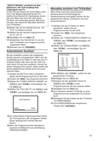 HE470/472ED(GE).QX3        02.11.13        2:20 PM     Page 6




     "KEIN TV-SIGNAL" erscheint auf dem
     Bildschirm. Der VCR empfängt kein
     Videosignal vom TV.                                   Manuelles sortieren von TV-Kanälen
     Prüfen Sie die Stecker am Scart-Kabel. Lesen          Wenn Ihnen nach dem automatischen
     Sie in der Bedienungsanleitung des TVs,               Sendersuchlauf die Reihenfolge der
     welche Scart-Buchse für Videosignale verwen-          Sendersortierung nicht gefällt, können Sie die
     det wird. Wenn das nicht hilft, kann diese            gespeicherten Sender umsortieren und uner-
     Funktion nicht verwendet werden. Bitte lesen          wünschte löschen.
     Sie dann den Abschnitt "Manuelles Sortieren
     von TV-Kanälen".
                                                           1. Schalten Sie das TV-Gerät ein. Wenn
     8. Warten Sie, bis die nächste Nummer, z.B.              erforderlich, wählen Sie die
        "P:02" im Display erscheint.                          Programmnummer für den VCR.
      9. Wählen Sie die nächste Programmnummer             2. Drücken Sie MENU . Das Hauptmenü
         am TV, z.B. "2".                                     erscheint.
     10. Bestätigen Sie mit FWD 1- B .                     3. Wählen Sie “TUNER EINSTELLUNGEN” mit
     11. Wiederholen Sie Schritt 8 bis 10, bis Sie             PLAY B-K oder STOP C-L und bestätigen Sie
         allen TV-Kanälen eine Programmnummer                 mit FWD 1- B .
         zugewiesen haben.
                                                           4. Wählen Sie “VERSCHIEBEN” mit PLAY B-K
     12. Beenden Sie mit STATUS/EXIT .
                                                              oder STOP C-L , und bestätigen Sie mit
     Automatischer Suchlauf                                    FWD 1- B .


     Bei der Installation werden alle verfügbaren                    VERSCHIEBEN
     Sender gesucht und gespeichert. Wenn sich die                    →P01: 02    P06: 90
     Kanalbelegung Ihres Kabel-TV oder des Sat-TV-                     P02: 03    P07: 99
     Anbieters ändert oder wenn Sie den VCR z.B.                       P03: 05    P08: 121
                                                                       P04: 10    P09: 124
     nach einem Umzug neu installieren, können Sie                     P05: 74    P10: 130
     diesen Vorgang erneut starten. Dabei werden die                 AUSWÄHLEN K L WEITER B
     bereits gespeicherten Kanäle durch die neuen                    ENDE=EXIT
     übersehr leben.
      1. Schalten Sie den TV ein. Wenn erforderlich,       5. Mit   PLAY B-K oder STOP C-L , wählen Sie den

         wählen Sie die Programmnummer für den VCR.           gespeicherten TV-Kanal.
      2. Drücken Sie MENU . Das Hauptmenü erscheint.        6. Bestätigen Sie mit FWD 1- B .
      3. Wählen Sie "TUNER EINSTELLUNGEN" mit               7. Bewegen Sie den gewählten Kanal mit
          PLAY B-K oder STOP C-L und bestätigen Sie             PLAY B-K oder STOP C-L zu der

         mit FWD 1- B .                                        Programmnummer, die Sie zuweisen wollen.
      4. Wählen Sie "FOLLOW TV" mit PLAY B-K oder           8. Bestätigen Sie mit FWD 1- B .
          STOP C-L und bestätigen Sie mit FWD 1- B .        9. Zum Zuweisen weiterer TV-Kanäle zu einer
                                                               Programmnummer wiederholen Sie Schritt 5
                                                               bis 8.
                                                           10. Bestätigen Sie die Zuweisung des TV-Kanals
                     BITTE WARTEN
                                                               mit VERSCHIEBEN.
                                                           11. Zum VERSCHIEBEN des Hauptmenüs
                                                               drücken Sie STATUS/EXIT .
             START                  ENDE
             ❚❚❚❚❚❚❚❚❚❚❚❚❚❚❚❚❚❚❚❚❚❚❚


      5. Der automatische Programmsuchlauf startet.
         Der VCR speichert, alle verfügbaren Sender.
         Dieser Vorgang kann mehrere Minuten
         dauern.
      6. Wenn der Programmsuchlauf beendet ist,
         erscheint am Bildschirm kurz die Meldung
         "ABGESCHLOSSEN".

                                                                                                            GE
                                                       6
 