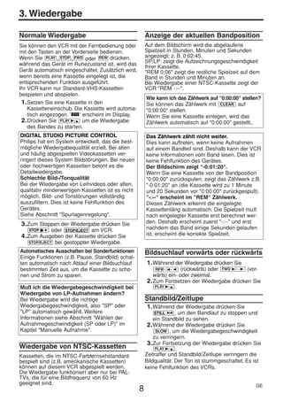 HE470/472ED(GE).QX3          02.11.13       2:20 PM     Page 8




     3. Wiedergabe

     Normale Wiedergabe                                      Anzeige der aktuellen Bandposition
     Sie können den VCR mit der Fernbedienung oder           Auf dem Bildschirm wird die abgelaufene
     mit den Tasten an der Vorderseite bedienen.             Spielzeit in Stunden, Minuten und Sekunden
     Wenn Sie PLAY , STOP , FWD oder REW drücken,            angezeigt: z. B. 0:02:45.
                                                             SP/LP: zeigt die Aufzeichnungsgeschwindigkeit
     während das Gerät im Ruhezustand ist, wird das          Ihrer Kassette.
     Gerät automatisch eingeschaltet. Zusätzlich wird,       "REM 0:06" zeigt die restliche Spielzeit auf dem
     wenn bereits eine Kassette eingelegt ist, die           Band in Stunden und Minuten an.
     entsprechenden Funktion ausgeführt.                     Bei Wiedergabe einer NTSC-Kassette zeigt der
     Ihr VCR kann nur Standard-VHS-Kassetten                 VCR "REM -:--".
     bespielen und abspielen.
                                                             Wie kann ich das Zählwerk auf "0:00:00" stellen?
      1. Setzen Sie eine Kassette in den                     Sie können das Zählwerk mit CLEAR auf
         Kassetteneinschub. Die Kassette wird automa-        "0:00:00" stellen.
         tisch eingezogen. '  ' erscheint im Display.        Wenn Sie eine Kassette einlegen, wird das
      2. Drücken Sie PLAY B-K um die Wiedergabe              Zählwerk automatisch auf "0:00:00" gestellt..
         des Bandes zu starten.
     DIGITAL STUDIO PICTURE CONTROL                          Das Zählwerk zählt nicht weiter.
     Philips hat ein System entwickelt, das die best-        Dies kann auftreten, wenn keine Aufnahmen
     mögliche Wiedergabequalität erzielt. Bei alten          auf einem Bandteil sind. Deshalb kann der VCR
     und häufig abgespielten Videokassetten ver-             keine Informationen vom Band lesen. Dies ist
     ringert dieses System Bildstörungen. Bei neuen          keine Fehlfunktion des Gerätes.
     oder hochwertigen Kassetten betont es die               Der Bildschirm zeigt "-0:01:20".
     Detailwiedergabe.                                       Wenn Sie eine Kassette von der Bandposition
     Schlechte Bild-/Tonqualität                             "0:00:00" zurückspulen, zeigt das Zählwerk z.B.
     Bei der Wiedergabe von Leihvideos oder alten,           "-0:01:20" an (die Kassette wird zu 1 Minute
     qualitativ minderwertigen Kassetten ist es nicht        und 20 Sekunden vor "0:00:00" zurückgespult).
     möglich, Bild- und Tonstörungen vollständig             "-:--" erscheint im "REM" Zählwerk.
     auszufiltern. Dies ist keine Fehlfunktion des           Dieses Zählwerk erkennt die eingelegte
     Gerätes.                                                Kassettenläng automatisch. Die Spielzeit muß
     Siehe Abschnitt "Spurlagenregelung".                    nach eingelegter Kassette erst berechnet wer-
      3. Zum Stoppen der Wiedergabe drücken Sie              den. Deshalb erscheint zuerst "-:--" und erst
         STOP C-L   oder   STOP/EJECT   am VCR.              nachdem das Band einige Sekunden gelaufen
      4. Zum Ausgeben der Kassette drücken Sie               ist, erscheint die korrekte Spielzeit.
        STOP/EJECT   bei gestoppter Wiedergabe.
     Automatisches Ausschalten bei Sonderfunktionen          Bildsuchlauf vorwärts oder rückwärts
     Einige Funktionen (z.B. Pause, Standbild) schal-
     ten automatisch nach Ablauf einer Bildsuchlauf          1. Während der Wiedergabe drücken Sie
     bestimmten Zeit aus, um die Kassette zu scho-               REW0- s (rückwärts) oder FWD 1- B (vor-
     nen und Strom zu sparen.                                   wärts) ein- oder zweimal.
                                                             2. Zum Fortsetzen der Wiedergabe drücken Sie
     Muß ich die Wiedergabegeschwindigkeit bei                   PLAY B-K .
     Wiedergabe von LP-Aufnahmen ändern?
     Bei Wiedergabe wird die richtige                        Standbild/Zeitlupe
     Wiedergabegeschwindigkeit, also "SP" oder               1. Während der Wiedergabe drücken Sie
     "LP" automatisch gewählt. Weitere                           STILL 2 , um den Bandlauf zu stoppen und
     Informationen siehe Abschnitt "Wählen der                   ein Standbild zu sehen.
     Aufnahmegeschwindigkeit (SP oder LP)" im                 2. Während der Wiedergabe drücken Sie
     Kapitel "Manuelle Aufnahme".                                 SLOW , um die Wiedergabegeschwindigkeit
                                                                 zu verringern.
                                                              3. Zur Fortsetzung der Wiedergabe drücken Sie
     Wiedergabe von NTSC-Kassetten                                PLAY B-K .

     Kassetten, die im NTSC-Farbfernsehstandard              Zeitraffer und Standbild/Zeitlupe verringern die
     bespielt sind (z.B. amerikanische Kassetten)            Bildqualität. Der Ton ist stummgeschaltet. Es ist
     können auf diesem VCR abgespielt werden.                keine Fehlfunktion des VCRs.
     Die Wiedergabe funktioniert aber nur bei PAL-
     TVs, die für eine Bildfrequenz von 60 Hz
     geeignet sind.                                                                                        GE
                                                         8
 