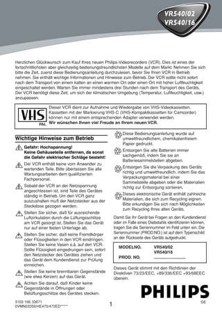 HE470/472ED(GE).QX3       02.11.13      2:20 PM         Page 1




                                                                                           VR540/02
                                                                                           VR540/16




     Herzlichen Glückwunsch zum Kauf Ihres neuen Philips-Videorecorders (VCR). Dies ist eines der
     fortschrittlichsten aber gleichzeitig bedienungsfreundlichsten Modelle auf dem Markt. Nehmen Sie sich
     bitte die Zeit, zuerst diese Bedienungsanleitung durchzulesen, bevor Sie Ihren VCR in Betrieb
     nehmen. Sie enthält wichtige Informationen und Hinweise zum Betrieb. Der VCR sollte nicht sofort
     nach dem Transport von einem kalten an einen warmen Ort oder einen Ort mit hoher Luftfeuchtigkeit
     eingeschaltet werden. Warten Sie immer mindestens drei Stunden nach dem Transport des Geräts.
     Der VCR benötigt diese Zeit, um sich der klimatischen Umgebung (Temperatur, Luftfeuchtigkeit, usw.)
     anzupassen.

                     Dieser VCR dient zur Aufnahme und Wiedergabe von VHS-Videokassetten.
                     Kassetten mit der Markierung VHS-C (VHS-Kompaktkassetten für Camcorder)
                     können nur mit einem entsprechenden Adapter verwendet werden.
                 PAL Wir wünschen Ihnen viel Freude an Ihrem neuen VCR.

                                                                 Diese Bedienungsanleitung wurde auf
     Wichtige Hinweise zum Betrieb                               umweltfreundlichem, chemikalienfreiem
                                                                 Papier gedruckt.
     " Gefahr: Hochspannung!                                     Entsorgen Sie alte Batterien immer
         Keine Gehäuseteile entfernen, da sonst
         die Gefahr elektrischer Schläge besteht!                sachgemäß, indem Sie sie an
                                                                 Batteriesammelstellen abgeben.
     " Der VCR enthält keine vom Anwender zu                     Entsorgen Sie die Verpackung des Geräts
         wartenden Teile. Bitte überlassen Sie alle
         Wartungsarbeiten dem qualifizierten                     richtig und umweltfreundlich, indem Sie das
         Fachpersonal.                                           Verpackungsmaterial bei einer
                                                                 Sammelstelle abgeben oder die Materialien
     " Sobald der VCR an der Netzspannung                        richtig zur Entsorgung sortieren.
         angeschlossen ist, sind Teile des Gerätes
         ständig in Betrieb. Um den VCR ganz                     Dieses elektronische Gerät enthält zahlreiche
         auszushalten muß der Netzstecker aus der                Materialien, die sich zum Recycling eignen.
         Steckdose gezogen werden.                               Bitte erkundigen Sie sich nach Möglichkeiten
                                                                 zum Recycling Ihres alten Geräts.
     ! Stellen Sie sicher, daß für ausreichende
         Luftzirkulation durch die Lüftungsschlitze         Damit Sie Ihr Gerät bei Fragen an den Kundendienst
         am VCR gesorgt ist. Stellen Sie das Gerät          oder im Falle eines Diebstahls identifizieren können,
         nur auf einer festen Unterlage ab.                 tragen Sie die Seriennummer im Feld unten ein. Die
                                                            Seriennummer (PROD.NO.) ist auf dem Typenschild
     ! Stellen Sie sicher, daß keine Fremdkörper            an der Rückseite des Geräts aufgedruckt.
         oder Flüssigkeiten in den VCR eindringen.
         Stellen Sie keine Vasen o.ä. auf den VCR.
                                                              MODELNO.             VR540/02
         Sollte Flüssigkeit eingedrungen sein, sofort
                                                                                   VR540/16
         den Netzstecker des Gerätes ziehen und
                                                              PROD. NO.            ...........................
         das Gerät dem Kundendienst zur Prüfung
         einreichen.
                                                            Dieses Gerät stimmt mit den Richtlinien der
     ! Stellen Sie keine brennbaren Gegenstände             Direktiven 73/23/EEC, +89/336/EEC +93/68EEC
         (wie etwa Kerzen) auf das Gerät.                   überein.
     ! Achten Sie darauf, daß Kinder keine
         Gegenstände in Öffnungen oder
         Belüftungsschlitze des Gerätes stecken.
     3103 166 33671                                                                                              GE
     0VMN03359/HE470/472ED*****                         1
 