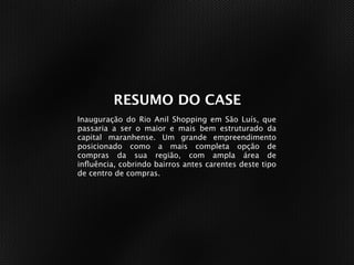 RESUMO DO CASE
Inauguração do Rio Anil Shopping em São Luís, que
passaria a ser o maior e mais bem estruturado da
capital maranhense. Um grande empreendimento
posicionado como a mais completa opção de
compras da sua região, com ampla área de
inﬂuência, cobrindo bairros antes carentes deste tipo
de centro de compras.
 