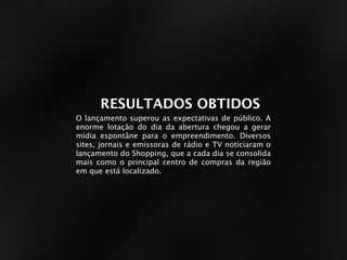 RESUMO DO CASE
  RESULTADOS OBTIDOS
O lançamento superou as expectativas de público. A
enorme lotação do dia da abertura chegou a gerar
mídia espontâne para o empreendimento. Diversos
sites, jornais e emissoras de rádio e TV noticiaram o
lançamento do Shopping, que a cada dia se consolida
mais como o principal centro de compras da região
em que está localizado.
 