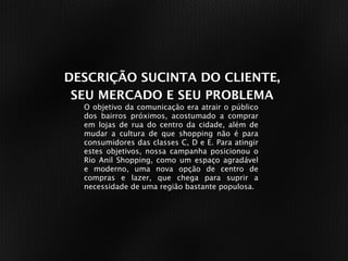 DESCRIÇÃO SUCINTA DO CLIENTE,
 SEU MERCADO E SEU PROBLEMA
  O objetivo da comunicação era atrair o público
  dos bairros próximos, acostumado a comprar
  em lojas de rua do centro da cidade, além de
  mudar a cultura de que shopping não é para
  consumidores das classes C, D e E. Para atingir
  estes objetivos, nossa campanha posicionou o
  Rio Anil Shopping, como um espaço agradável
  e moderno, uma nova opção de centro de
  compras e lazer, que chega para suprir a
  necessidade de uma região bastante populosa.
 
