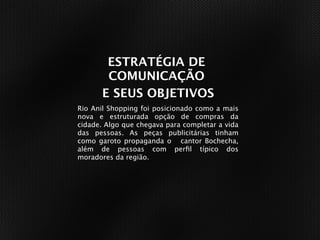 ESTRATÉGIA DE
        COMUNICAÇÃO
       E SEUS OBJETIVOS
Rio Anil Shopping foi posicionado como a mais
nova e estruturada opção de compras da
cidade. Algo que chegava para completar a vida
das pessoas. As peças publicitárias tinham
como garoto propaganda o cantor Bochecha,
além de pessoas com perﬁl típico dos
moradores da região.
 