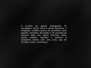 A escolha do garoto propaganda foi
estratégica. Assim como o cantor Bochecha, o
shopping também queria ser percebido como
popular, divertido, descolado e um exemplo de
sucesso. Além das mídias televisão, rádio,
jornal, outdoor, backbus e internet, a
campanha contou com uma carta, que foi
enviada a toda a vizinhança.
 