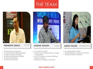 HALO MEDIA 2012
THE TEAM
PRAMATH SINHA Founder
KANAK GHOSH Publisher SMITA POLITE Managing Editor
• Passionate educationist
• Founding Dean ISB Hyderabad
• Trustee, Ashoka University
• Ex-MD Anand Bazaar Patrika
• Ex-Partner Mckinsey
• Graduate IIT Kanpur
• Founder 9.9 media
• Passionate to bring positive change
in education
• Ex-VP Change and New Initiatives,
Reliance Group
• Graduate Jadavpur University
• Founding editor of EDU
• Thought leader in higher education
• Graduate Delhi University
 