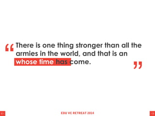 There is one thing stronger than all the
armies in the world, and that is an idea
whose time has come.“
”
EDU VC RETREAT 2014
 