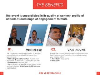 The event is unparalleled in its quality of content, profile of
attendees and range of engagement formats.
The conference is attended by VC of leading
universities and senior policy makers from
government.
70 leading Vice Chancellors, Trustee and
promoters in attendance across the country
10 Directors of IITs and IIMs
10-15 Guest speakers including deans of ivy
league colleges, Chief Secy MHRD/planning
commission
Interactive formats will provide you insights into the
issues and needs of institutions and help you plan
your solution pitch
 Roundtable discussions
Ideas Cafe
THE BENEFITS
01. MEET THE BEST 02. GAIN INSIGHTS
EDU VC RETREAT 2014
 