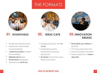 01. ROUNDTABLES 02. IDEAS CAFE 03. INNOVATION
BREAKS
 Thought provoking discussions
 Opportunity to demonstrate
thought leadership
 1 Expert from partner to attend
the roundtables
 Editorially driven topics
 45-60 minutes long sessions
 Attendance by 60-70 VCs
THE FORMATS
 Small group discussion with 10-
12 VCs
 Moderated by partner
representative and senior
educationist
 45 minutes of face time to gain
insights and network
 Demonstrate your solutions to
60-70 VCs
 15 minutes presentation time
 Followed by Q&A at the booth
 Unique opportunity to make a
sales pitch
EDU VC RETREAT 2014
 