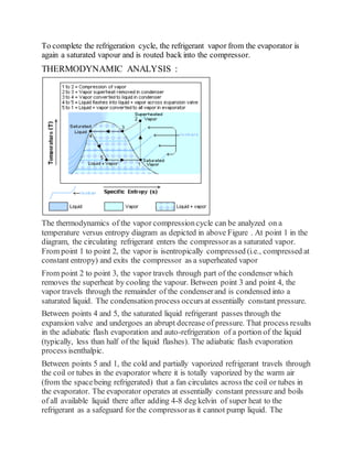 To complete the refrigeration cycle, the refrigerant vapor from the evaporator is
again a saturated vapour and is routed back into the compressor.
THERMODYNAMIC ANALYSIS :
The thermodynamics of the vapor compressioncycle can be analyzed on a
temperature versus entropy diagram as depicted in above Figure . At point 1 in the
diagram, the circulating refrigerant enters the compressoras a saturated vapor.
From point 1 to point 2, the vapor is isentropically compressed (i.e., compressed at
constant entropy) and exits the compressor as a superheated vapor
From point 2 to point 3, the vapor travels through part of the condenser which
removes the superheat by cooling the vapour. Between point 3 and point 4, the
vapor travels through the remainder of the condenserand is condensed into a
saturated liquid. The condensation process occursat essentially constant pressure.
Between points 4 and 5, the saturated liquid refrigerant passes through the
expansion valve and undergoes an abrupt decrease of pressure. That process results
in the adiabatic flash evaporation and auto-refrigeration of a portion of the liquid
(typically, less than half of the liquid flashes). The adiabatic flash evaporation
process isenthalpic.
Between points 5 and 1, the cold and partially vaporized refrigerant travels through
the coil or tubes in the evaporator where it is totally vaporized by the warm air
(from the spacebeing refrigerated) that a fan circulates across the coil or tubes in
the evaporator. The evaporator operates at essentially constant pressure and boils
of all available liquid there after adding 4-8 deg kelvin of super heat to the
refrigerant as a safeguard for the compressoras it cannot pump liquid. The
 