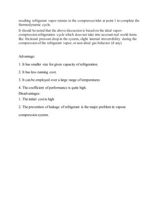 resulting refrigerant vapor returns to the compressorinlet at point 1 to complete the
thermodynamic cycle.
It should be noted that the above discussion is based on the ideal vapor-
compressionrefrigeration cycle which does not take into account real world items
like frictional pressure drop in the system, slight internal irreversibility during the
compressionof the refrigerant vapor, or non-ideal gas behavior (if any).
Advantage:
1. It has smaller size for given capacity of refrigeration.
2. It has less running cost.
3. It can be employed over a large range of temperatures
4. The coefficient of performance is quite high.
Disadvantages:
1. The initial costis high
2. The prevention of leakage of refrigerant is the major problem in vapour
compressionsystem.
 