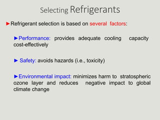 Selecting Refrigerants
►Refrigerant selection is based on several factors:
►Performance: provides adequate cooling capacity
cost-effectively
► Safety: avoids hazards (i.e., toxicity)
►Environmental impact: minimizes harm to stratospheric
ozone layer and reduces negative impact to global
climate change
 
