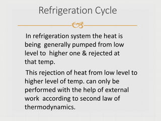 Refrigeration Cycle

In refrigeration system the heat is
being generally pumped from low
level to higher one & rejected at
that temp.
This rejection of heat from low level to
higher level of temp. can only be
performed with the help of external
work according to second law of
thermodynamics.
 