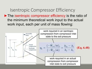 Isentropic Compressor Efficiency
►The isentropic compressor efficiency is the ratio of
the minimum theoretical work input to the actual
work input, each per unit of mass flowing:
(Eq. 6.48)
work required in an actual
compression from compressor
inlet state to exit pressure
work required in an isentropic
compression from compressor inlet
state to the exit pressure
 