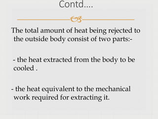 Contd….

The total amount of heat being rejected to
the outside body consist of two parts:-
- the heat extracted from the body to be
cooled .
- the heat equivalent to the mechanical
work required for extracting it.
 