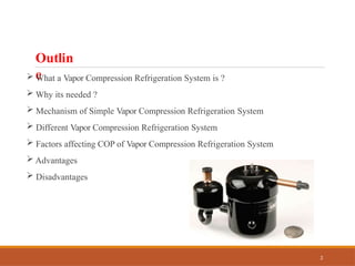 Outlin
e
 What a Vapor Compression Refrigeration System is ?
 Why its needed ?
 Mechanism of Simple Vapor Compression Refrigeration System
 Different Vapor Compression Refrigeration System
 Factors affecting COP of Vapor Compression Refrigeration System
 Advantages
 Disadvantages
2
 