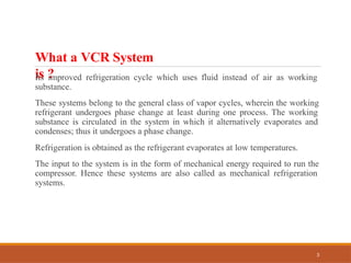 What a VCR System
is ?
3
Its improved refrigeration cycle which uses fluid instead of air as working
substance.
These systems belong to the general class of vapor cycles, wherein the working
refrigerant undergoes phase change at least during one process. The working
substance is circulated in the system in which it alternatively evaporates and
condenses; thus it undergoes a phase change.
Refrigeration is obtained as the refrigerant evaporates at low temperatures.
The input to the system is in the form of mechanical energy required to run the
compressor. Hence these systems are also called as mechanical refrigeration
systems.
 