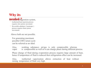 Why its
needed ?
4
In Carnot refrigeration system,
◦ Isothermal heat rejection process
requires slow piston movement
◦ Reversible adiabatic ( Isentropic )
process requires faster piston
movements
Above both are not possible.
For generating maximum
possible COP, Carnot cycle
can be referred as an ideal.
Also, working substance; air/gas is only compressible whereas
vapor is compressible as well as it can change phase during different process.
Phase change of fluid during evaporation process requires large amount of heat,
hence if temperature of fluid is reduced then refrigeration effect can be increased.
Also, isothermal vaporization allows extraction of heat without
raising temperature of fluid very high.
 