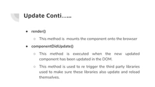 Update Conti…...
● render()
○ This method is mounts the component onto the browser
● componentDidUpdate()
○ This method is executed when the new updated
component has been updated in the DOM.
○ This method is used to re trigger the third party libraries
used to make sure these libraries also update and reload
themselves.
 