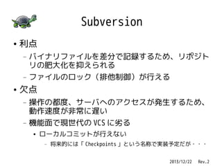 Subversion
●

利点
—

—

●

バイナリファイルを差分で記録するため、リポジト
リの肥大化を抑えられる
ファイルのロック（排他制御）が行える

欠点
—

—

操作の都度、サーバへのアクセスが発生するため、
動作速度が非常に遅い
機能面で現世代の VCS に劣る
●

ローカルコミットが行えない
—

将来的には「 Checkpoints 」という名称で実装予定だが・・・
2013/12/22 　 Rev.2

 