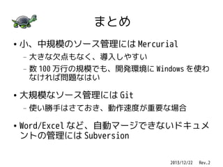 まとめ
●

小、中規模のソース管理には Mercurial
—
—

●

数 100 万行の規模でも、開発環境に Windows を使わ
なければ問題なはい

大規模なソース管理には Git
—

●

大きな欠点もなく、導入しやすい

使い勝手はさておき、動作速度が重要な場合

Word/Excel など、自動マージできないドキュメ
ントの管理には Subversion
2013/12/22 　 Rev.2

 