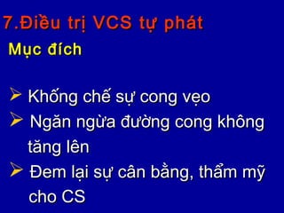 7.Điều trị VCS tự phát7.Điều trị VCS tự phát
Mục đíchMục đích
 Khống chế sự cong vẹoKhống chế sự cong vẹo
 Ngăn ngừa đường cong khôngNgăn ngừa đường cong không
tăng lêntăng lên
 Đem lại sự cân bằng, thẩm mỹĐem lại sự cân bằng, thẩm mỹ
cho CScho CS
 