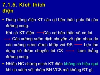 7.1.5. Kích thích7.1.5. Kích thích
điệnđiện
• Dùng dòng điện KT các cơ bên thân phía lồi củaDùng dòng điện KT các cơ bên thân phía lồi của
đường cong.đường cong.
Khi có KT điện Các cơ bên thân sẽ co lạiKhi có KT điện Các cơ bên thân sẽ co lại
Các xương sườn dịch chuyển về gần nhau doCác xương sườn dịch chuyển về gần nhau do
các xương sườn được khớp với ĐS Lực táccác xương sườn được khớp với ĐS Lực tác
dụng sẽ được chuyển tới CS Làm thẳngdụng sẽ được chuyển tới CS Làm thẳng
đương cong.đương cong.
• Nhiều NC chứng minh KT điệnNhiều NC chứng minh KT điện không có hiệu quảkhông có hiệu quả
khi so sánh với nhóm BN VCS mà không ĐT gì.khi so sánh với nhóm BN VCS mà không ĐT gì.
 
