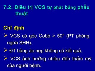 7.2. Điều trị VCS t7.2. Điều trị VCS tự phátự phát bbằngằng phẫuphẫu
thuậtthuật
Chỉ địnhChỉ định
 VCS có góc Cobb > 50° (PT phòngVCS có góc Cobb > 50° (PT phòng
ngừa SHH).ngừa SHH).
 ĐT bằng áo nẹp không có kết quả.ĐT bằng áo nẹp không có kết quả.
 VCS ảnh hưởng nhiều đến thẩm mỹVCS ảnh hưởng nhiều đến thẩm mỹ
của người bệnh.của người bệnh.
 